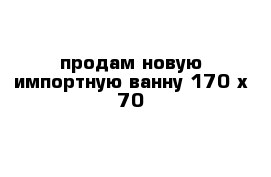 продам новую импортную ванну 170 х 70